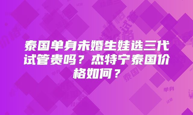 泰国单身未婚生娃选三代试管贵吗？杰特宁泰国价格如何？