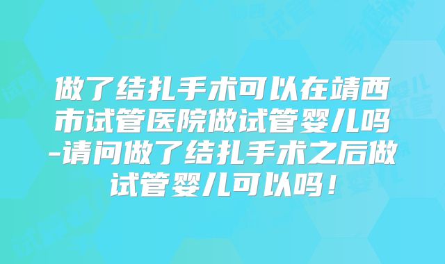 做了结扎手术可以在靖西市试管医院做试管婴儿吗-请问做了结扎手术之后做试管婴儿可以吗!