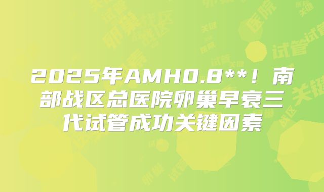 2025年AMH0.8**！南部战区总医院卵巢早衰三代试管成功关键因素