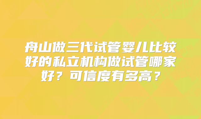 舟山做三代试管婴儿比较好的私立机构做试管哪家好？可信度有多高？