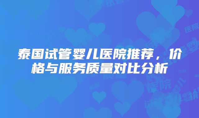 泰国试管婴儿医院推荐，价格与服务质量对比分析