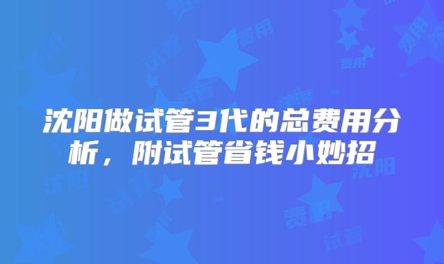 沈阳做试管3代的总费用分析，附试管省钱小妙招