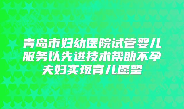 青岛市妇幼医院试管婴儿服务以先进技术帮助不孕夫妇实现育儿愿望
