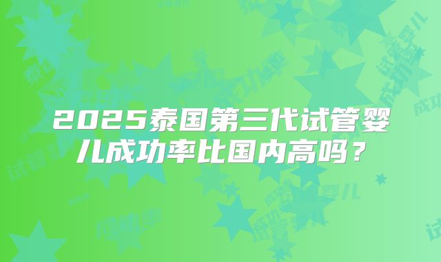 2025泰国第三代试管婴儿成功率比国内高吗？