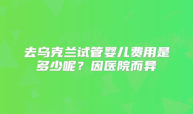 去乌克兰试管婴儿费用是多少呢？因医院而异