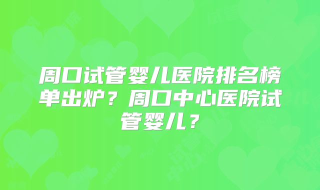 周口试管婴儿医院排名榜单出炉？周口中心医院试管婴儿？