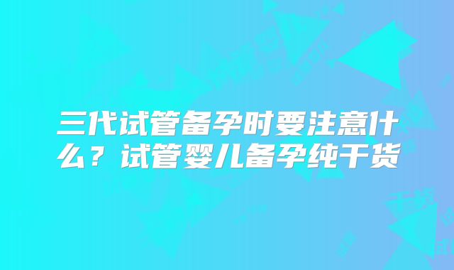 三代试管备孕时要注意什么？试管婴儿备孕纯干货