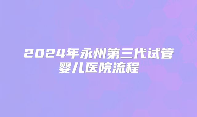 2024年永州第三代试管婴儿医院流程