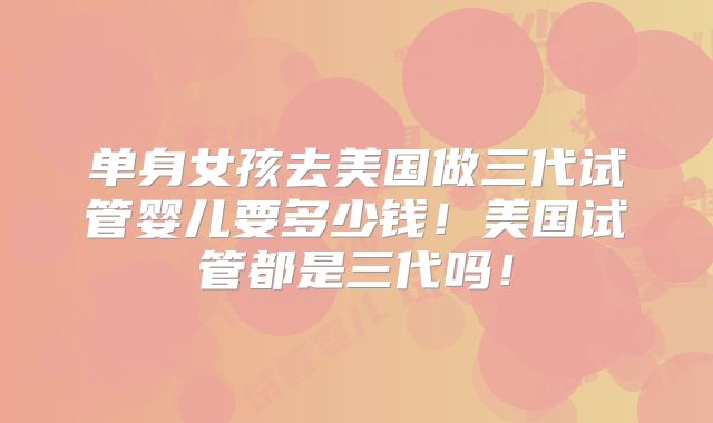 单身女孩去美国做三代试管婴儿要多少钱！美国试管都是三代吗！
