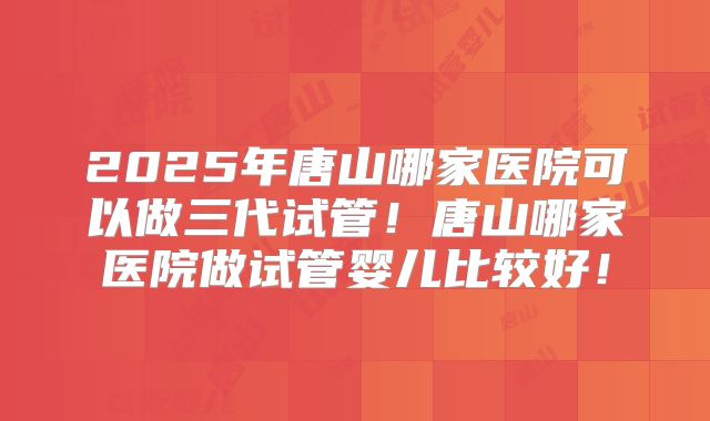 2025年唐山哪家医院可以做三代试管！唐山哪家医院做试管婴儿比较好！
