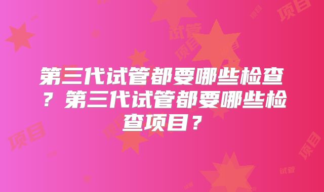 第三代试管都要哪些检查?第三代试管都要哪些检查项目?