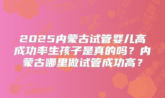 2025内蒙古试管婴儿高成功率生孩子是真的吗？内蒙古哪里做试管成功高？