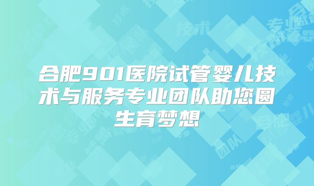 合肥901医院试管婴儿技术与服务专业团队助您圆生育梦想
