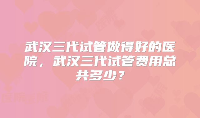武汉三代试管做得好的医院，武汉三代试管费用总共多少？