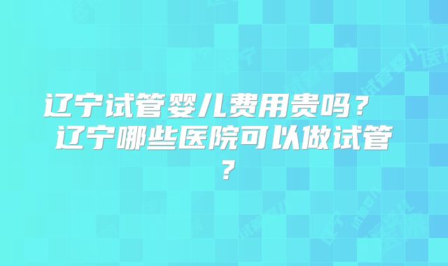 辽宁试管婴儿费用贵吗？ 辽宁哪些医院可以做试管？
