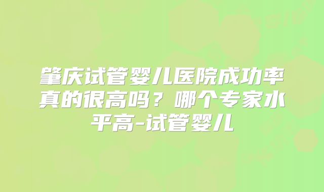 肇庆试管婴儿医院成功率真的很高吗？哪个专家水平高-试管婴儿