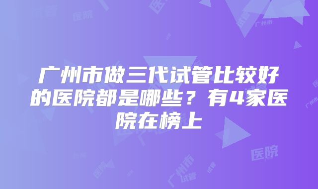 广州市做三代试管比较好的医院都是哪些？有4家医院在榜上