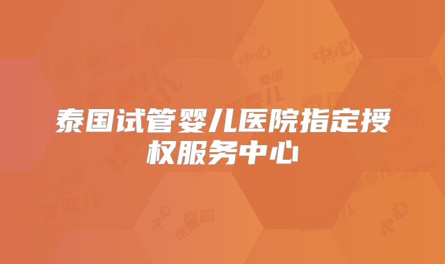 泰国试管婴儿医院指定授权服务中心