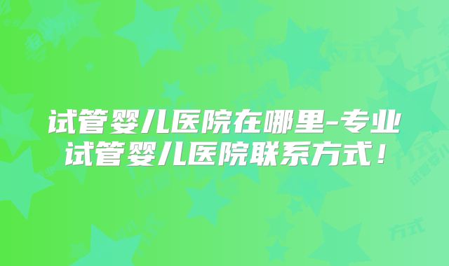 试管婴儿医院在哪里-专业试管婴儿医院联系方式！