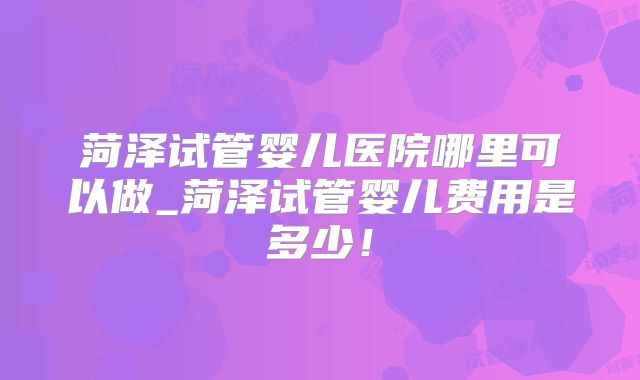 菏泽试管婴儿医院哪里可以做_菏泽试管婴儿费用是多少！