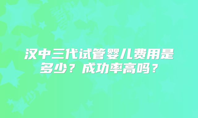 汉中三代试管婴儿费用是多少?成功率高吗?