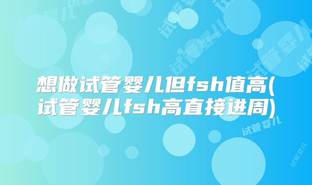 想做试管婴儿但fsh值高(试管婴儿fsh高直接进周)