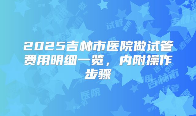2025吉林市医院做试管费用明细一览，内附操作步骤