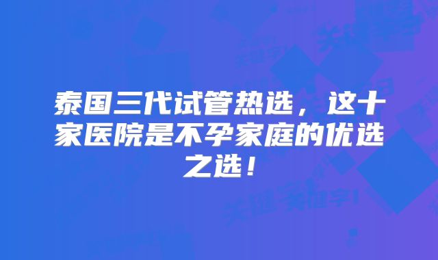 泰国三代试管热选，这十家医院是不孕家庭的优选之选！