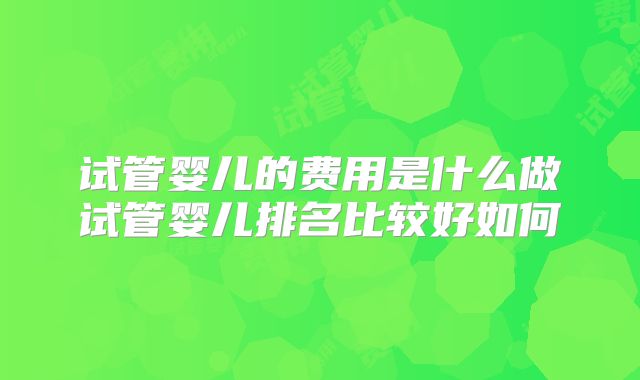 试管婴儿的费用是什么做试管婴儿排名比较好如何