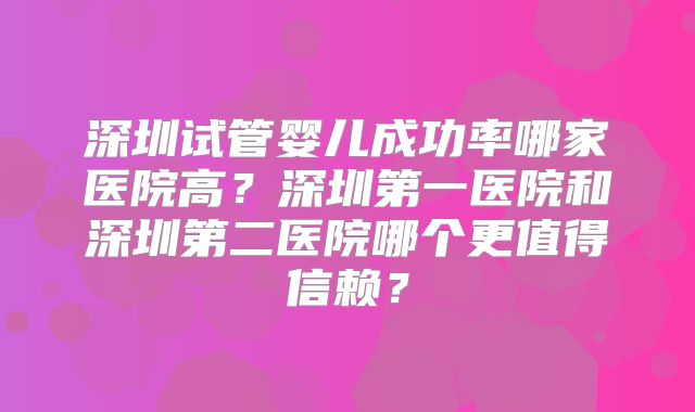 深圳试管婴儿成功率哪家医院高？深圳第一医院和深圳第二医院哪个更值得信赖？