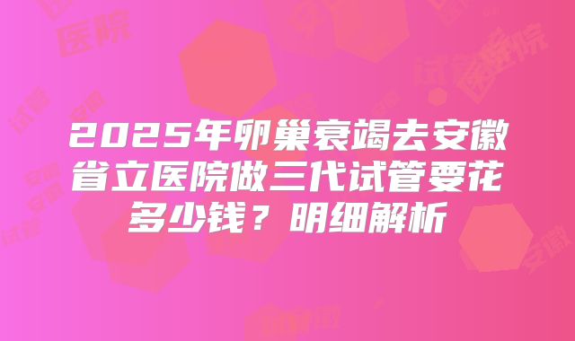 2025年卵巢衰竭去安徽省立医院做三代试管要花多少钱？明细解析
