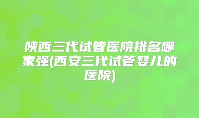 陕西三代试管医院排名哪家强(西安三代试管婴儿的医院)