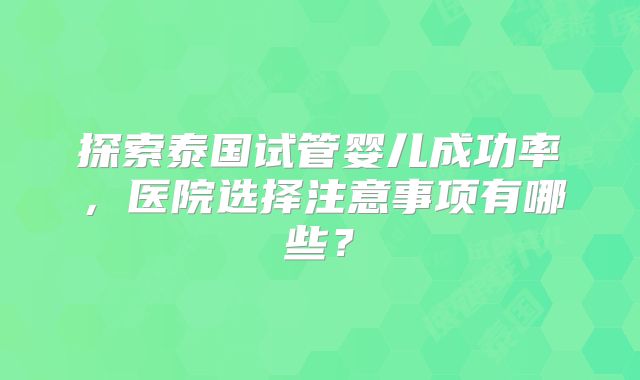 探索泰国试管婴儿成功率，医院选择注意事项有哪些？