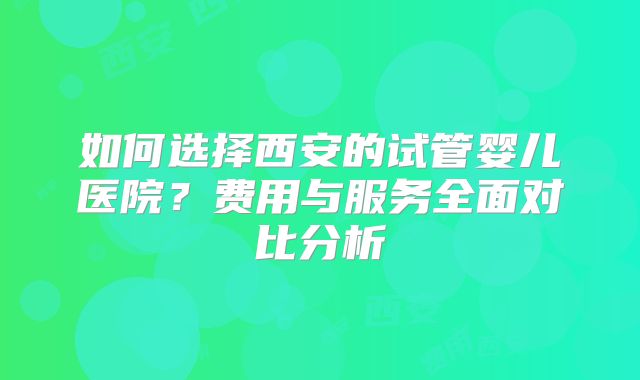如何选择西安的试管婴儿医院？费用与服务全面对比分析