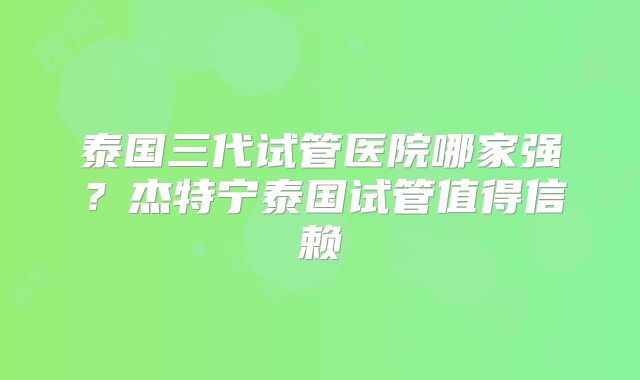 泰国三代试管医院哪家强？杰特宁泰国试管值得信赖