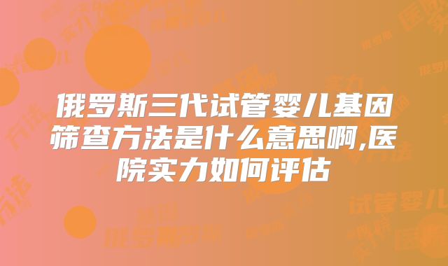 俄罗斯三代试管婴儿基因筛查方法是什么意思啊,医院实力如何评估