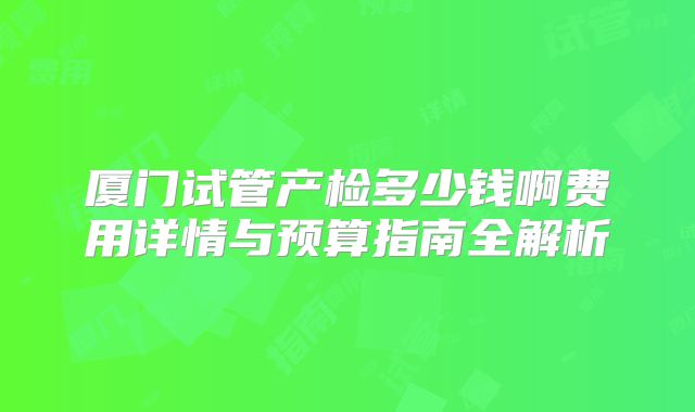 厦门试管产检多少钱啊费用详情与预算指南全解析