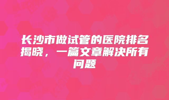 长沙市做试管的医院排名揭晓，一篇文章解决所有问题
