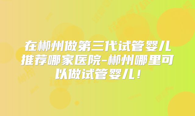 在郴州做第三代试管婴儿推荐哪家医院-郴州哪里可以做试管婴儿！