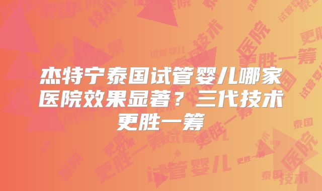 杰特宁泰国试管婴儿哪家医院效果显著？三代技术更胜一筹