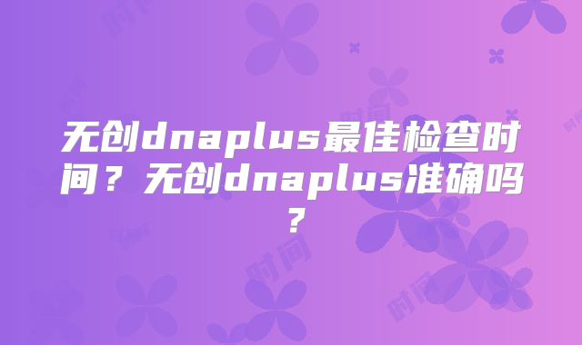 无创dnaplus最佳检查时间?无创dnaplus准确吗?