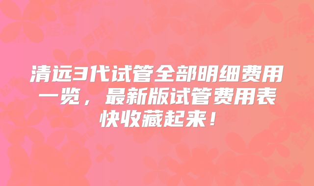 清远3代试管全部明细费用一览，最新版试管费用表快收藏起来！