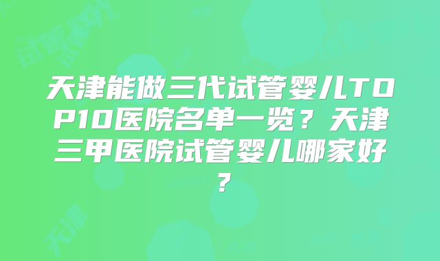 天津能做三代试管婴儿TOP10医院名单一览？天津三甲医院试管婴儿哪家好？