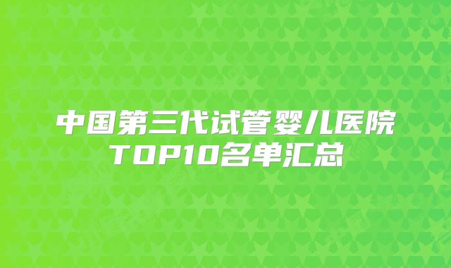 中国第三代试管婴儿医院TOP10名单汇总