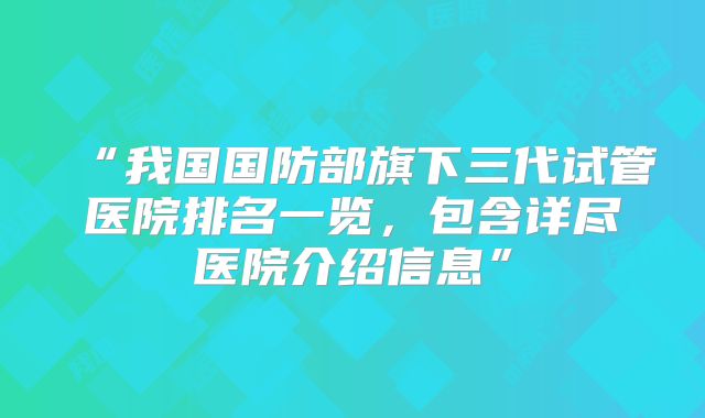 “我国国防部旗下三代试管医院排名一览，包含详尽医院介绍信息”