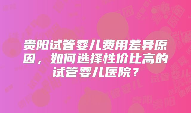 贵阳试管婴儿费用差异原因，如何选择性价比高的试管婴儿医院？