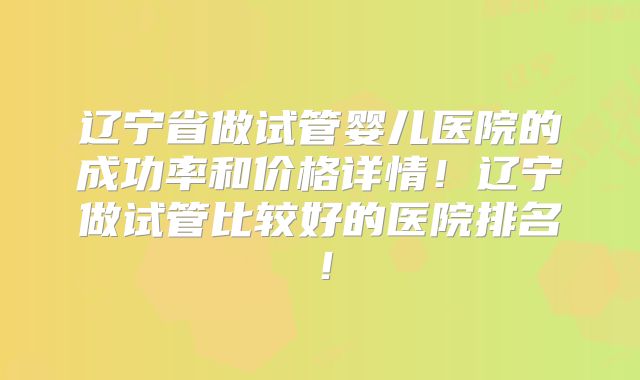 辽宁省做试管婴儿医院的成功率和价格详情!辽宁做试管比较好的医院排名!