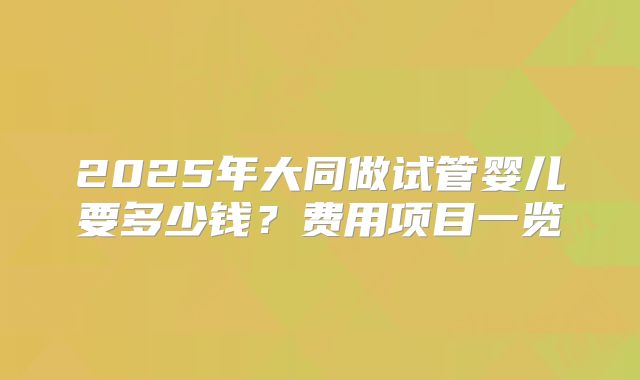 2025年大同做试管婴儿要多少钱？费用项目一览