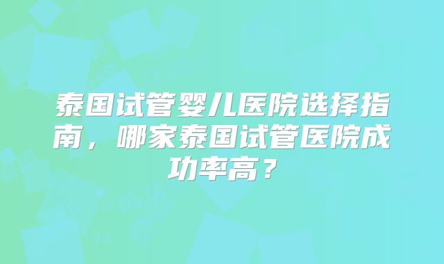 泰国试管婴儿医院选择指南，哪家泰国试管医院成功率高？
