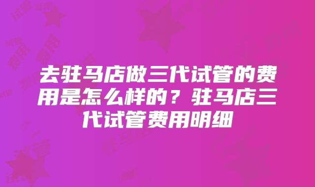 去驻马店做三代试管的费用是怎么样的？驻马店三代试管费用明细